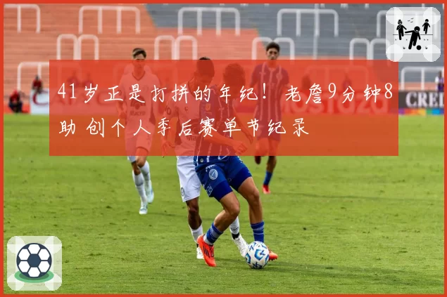 41岁正是打拼的年纪！老詹9分钟8助 创个人季后赛单节纪录