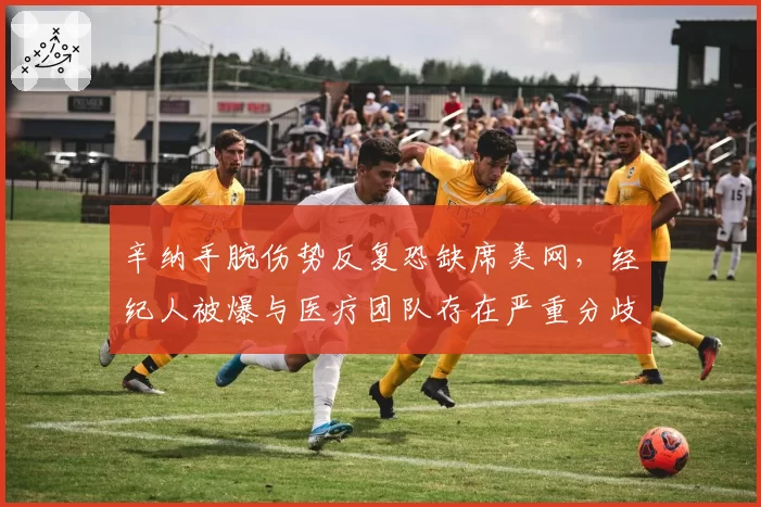 辛纳手腕伤势反复恐缺席美网,经纪人被爆与医疗团队存在严重分歧