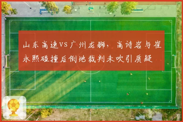 山东高速vs广州龙狮，高诗岩与崔永熙碰撞后倒地裁判未吹引质疑