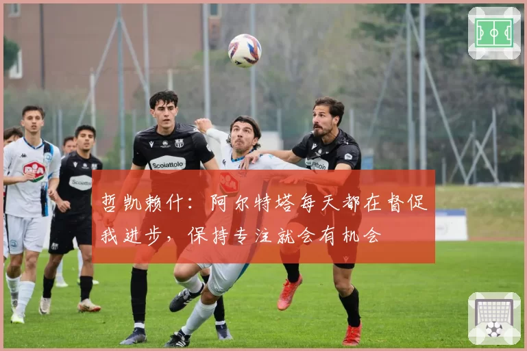 哲凯赖什:阿尔特塔每天都在督促我进步,保持专注就会有机会