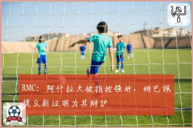 RMC:阿什拉夫被指控强奸,姆巴佩提交新证明为其辩护