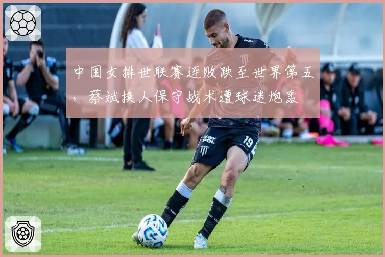 中国女排世联赛连败跌至世界第五,蔡斌换人保守战术遭球迷炮轰