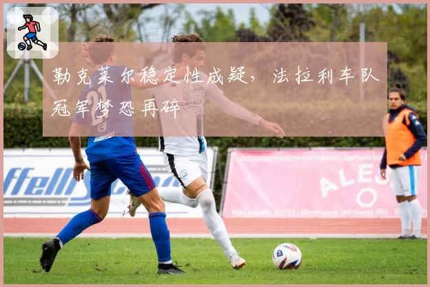 勒克莱尔稳定性成疑,法拉利车队冠军梦恐再碎