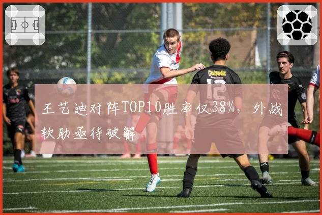 王艺迪对阵TOP10胜率仅38%，外战软肋亟待破解