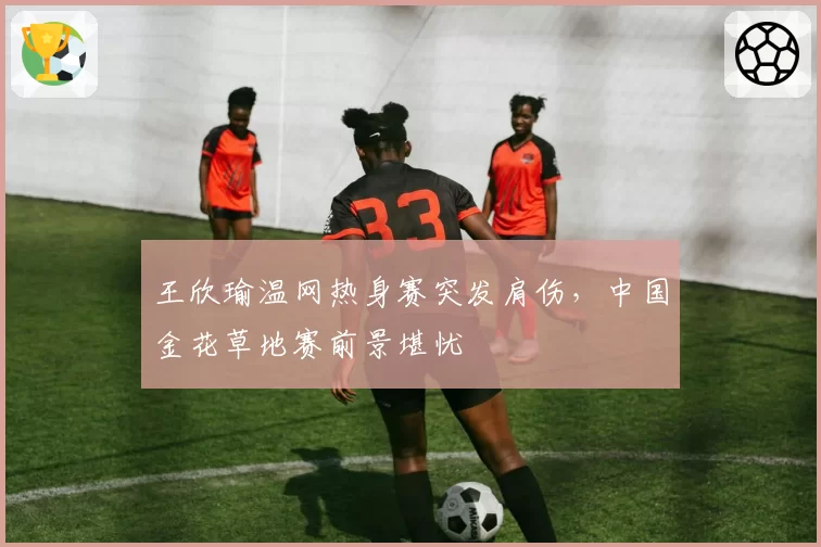 王欣瑜温网热身赛突发肩伤，中国金花草地赛前景堪忧