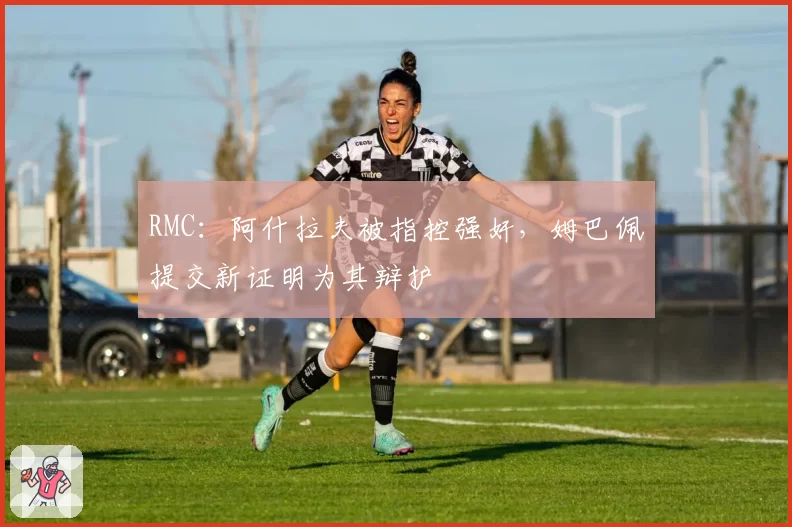 RMC:阿什拉夫被指控强奸,姆巴佩提交新证明为其辩护