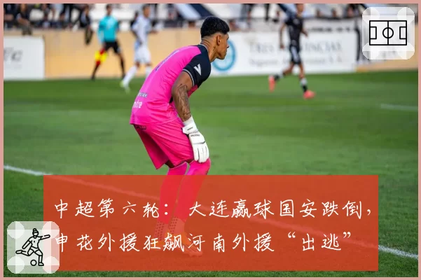 中超第六轮：大连赢球国安跌倒，申花外援狂飙河南外援“出逃”