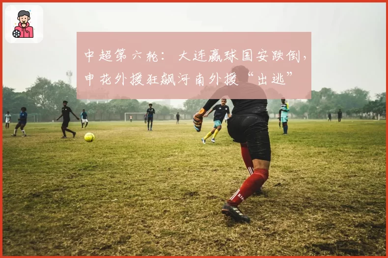 中超第六轮：大连赢球国安跌倒，申花外援狂飙河南外援“出逃”