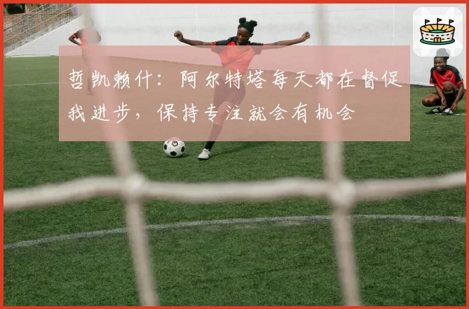 哲凯赖什:阿尔特塔每天都在督促我进步,保持专注就会有机会