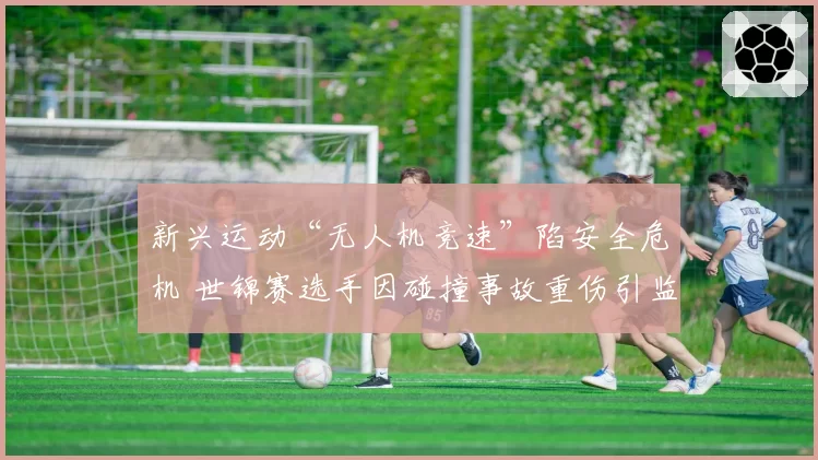 新兴运动“无人机竞速”陷安全危机 世锦赛选手因碰撞事故重伤引监管呼声