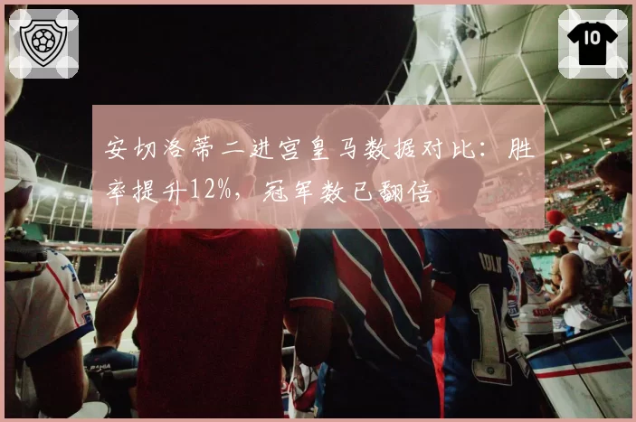 安切洛蒂二进宫皇马数据对比：胜率提升12%，冠军数已翻倍