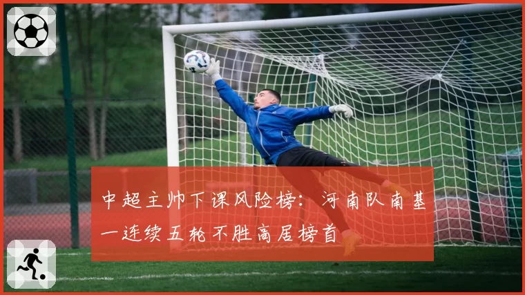 中超主帅下课风险榜:河南队南基一连续五轮不胜高居榜首