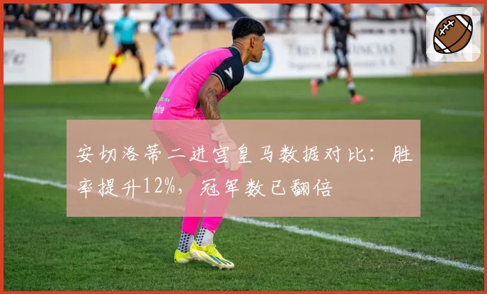 安切洛蒂二进宫皇马数据对比：胜率提升12%，冠军数已翻倍