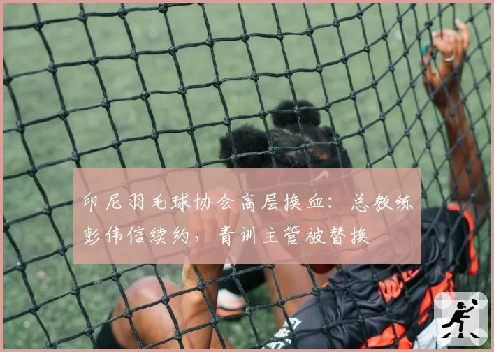 印尼羽毛球协会高层换血:总教练彭伟信续约,青训主管被替换