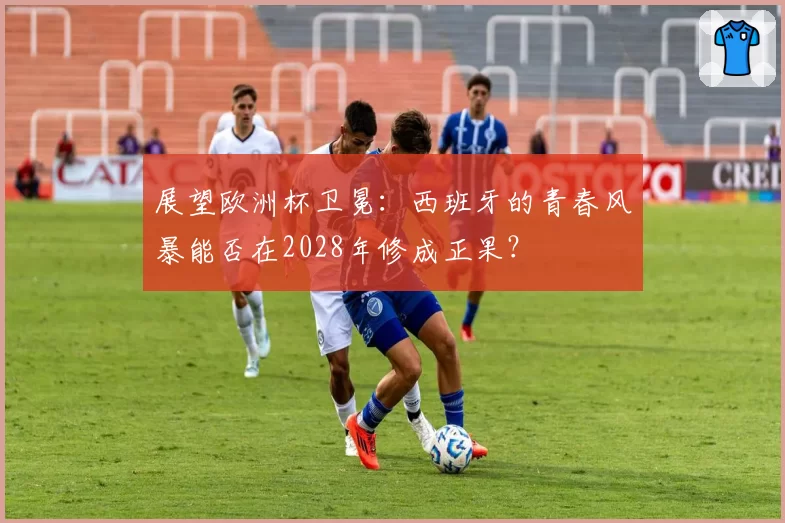 展望欧洲杯卫冕：西班牙的青春风暴能否在2028年修成正果？