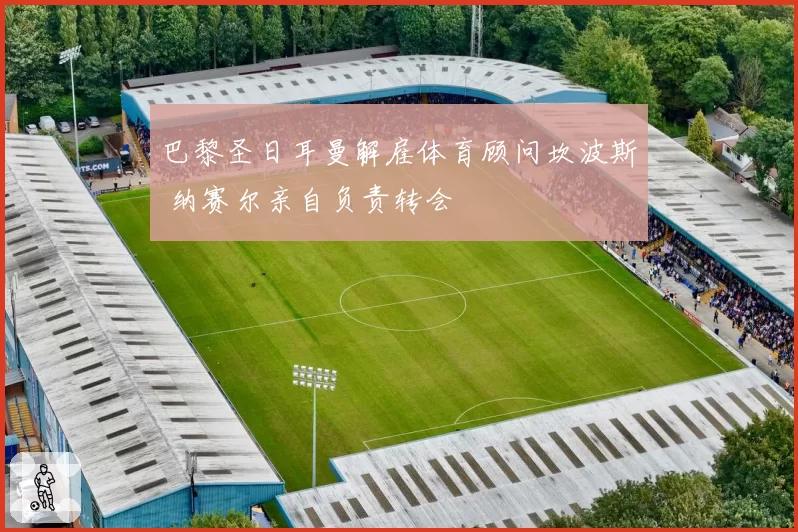 巴黎圣日耳曼解雇体育顾问坎波斯 纳赛尔亲自负责转会