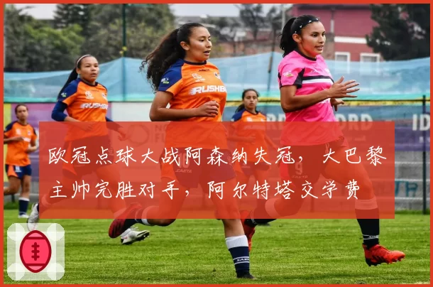 欧冠点球大战阿森纳失冠,大巴黎主帅完胜对手,阿尔特塔交学费