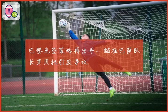 巴黎免签策略再出手，瞄准巴萨队长罗贝托引发争议