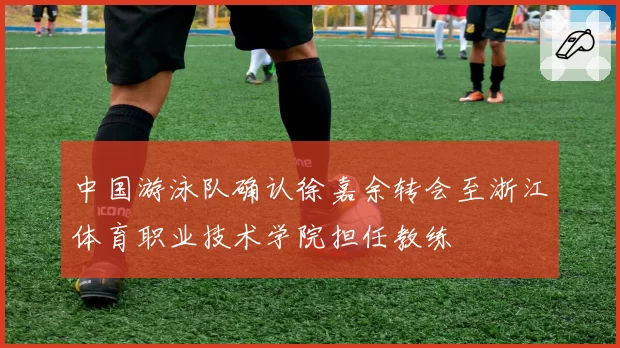 中国游泳队确认徐嘉余转会至浙江体育职业技术学院担任教练