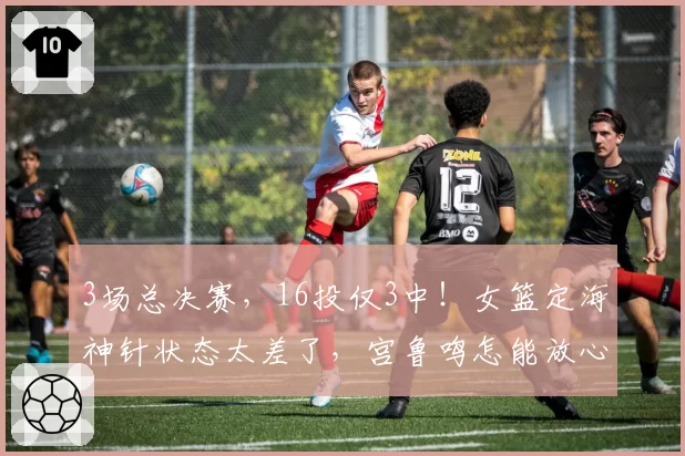 3场总决赛，16投仅3中！女篮定海神针状态太差了，宫鲁鸣怎能放心