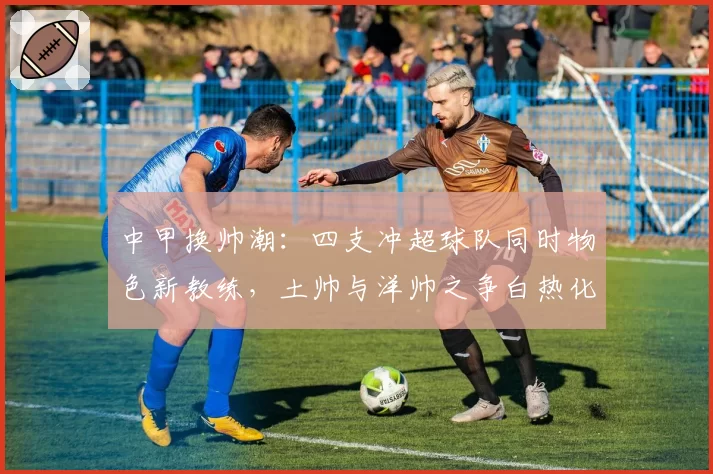 中甲换帅潮：四支冲超球队同时物色新教练，土帅与洋帅之争白热化