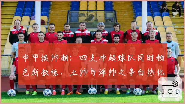 中甲换帅潮：四支冲超球队同时物色新教练，土帅与洋帅之争白热化