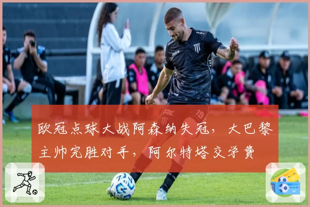 欧冠点球大战阿森纳失冠,大巴黎主帅完胜对手,阿尔特塔交学费