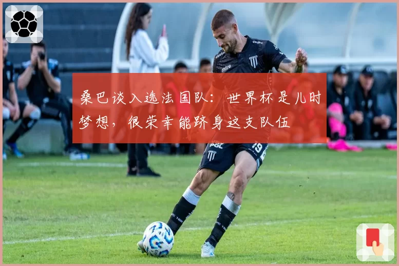 桑巴谈入选法国队：世界杯是儿时梦想，很荣幸能跻身这支队伍