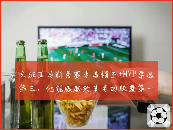 文班亚马新秀赛季盖帽王+MVP票选第三,他能威胁约基奇的联盟第一人地位吗?