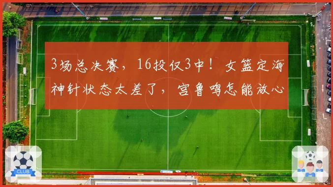 3场总决赛，16投仅3中！女篮定海神针状态太差了，宫鲁鸣怎能放心