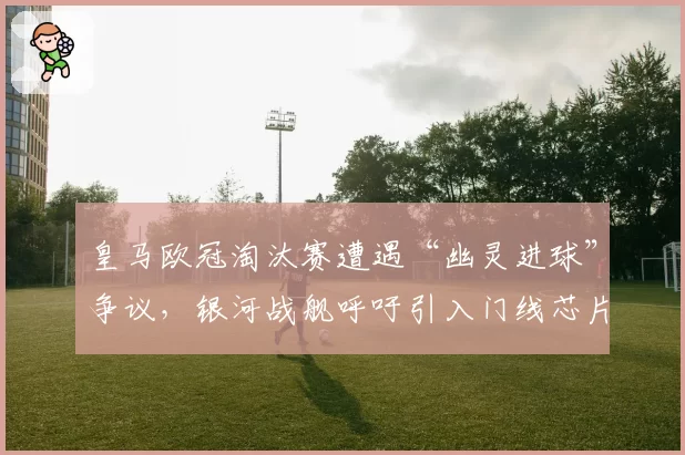 皇马欧冠淘汰赛遭遇“幽灵进球”争议,银河战舰呼吁引入门线芯片技术