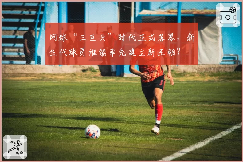 网球“三巨头”时代正式落幕，新生代球员谁能率先建立新王朝？