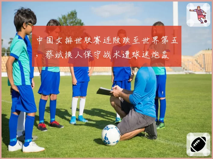 中国女排世联赛连败跌至世界第五,蔡斌换人保守战术遭球迷炮轰
