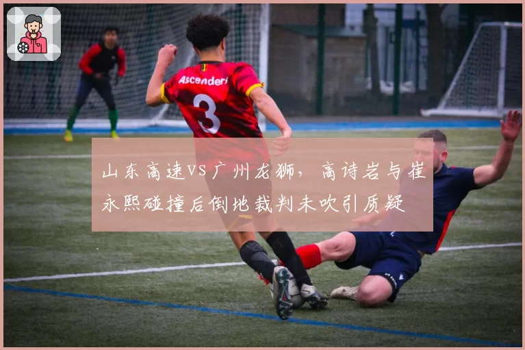 山东高速vs广州龙狮,高诗岩与崔永熙碰撞后倒地裁判未吹引质疑