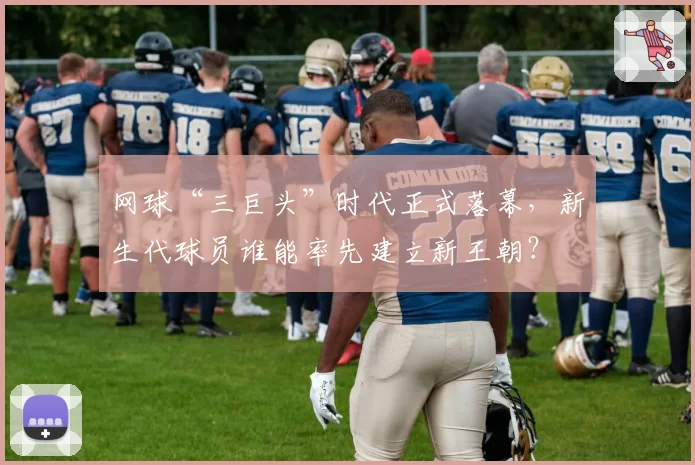 网球“三巨头”时代正式落幕，新生代球员谁能率先建立新王朝？