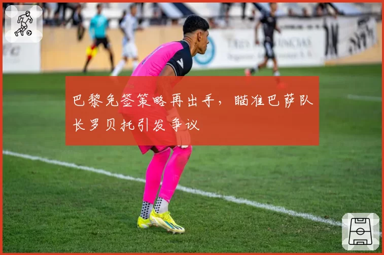 巴黎免签策略再出手，瞄准巴萨队长罗贝托引发争议