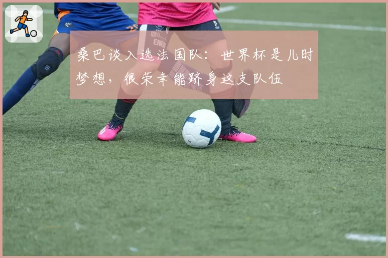 桑巴谈入选法国队：世界杯是儿时梦想，很荣幸能跻身这支队伍