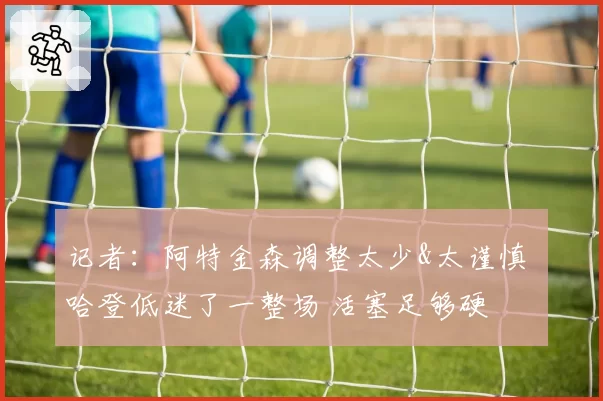 记者：阿特金森调整太少&太谨慎 哈登低迷了一整场 活塞足够硬