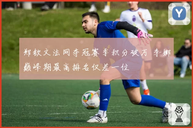 郑钦文法网夺冠赛季积分破万 李娜巅峰期最高排名仅差一位