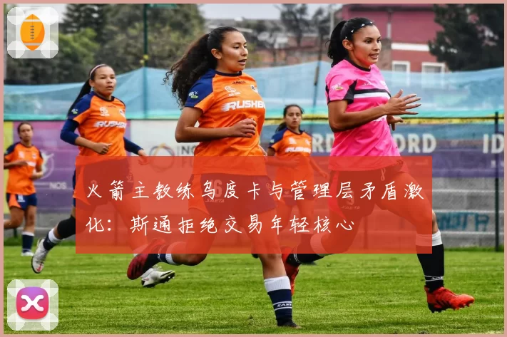 火箭主教练乌度卡与管理层矛盾激化:斯通拒绝交易年轻核心