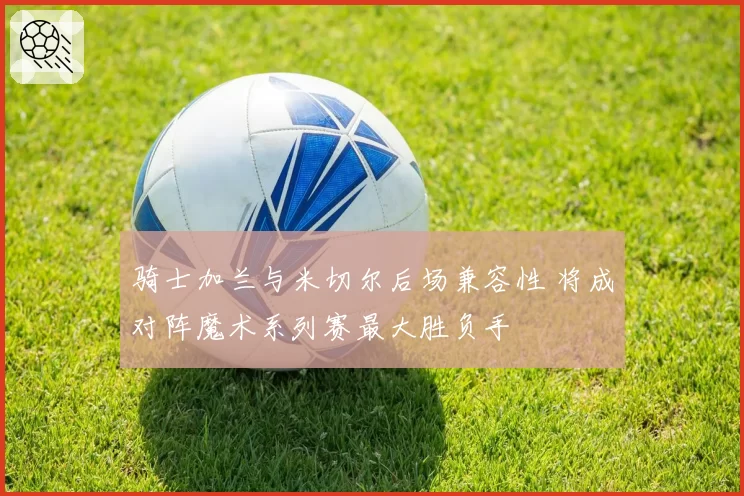 骑士加兰与米切尔后场兼容性 将成对阵魔术系列赛最大胜负手
