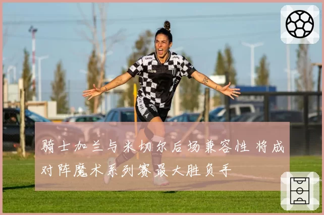 骑士加兰与米切尔后场兼容性 将成对阵魔术系列赛最大胜负手